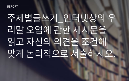 주제별글쓰기_인터넷상의 우리말 오염에 관한 제시문을 읽고 자신의 의견을 조건에 맞게 논리적으로 서술하시오.