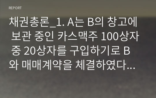 채권총론_1. A는 B의 창고에 보관 중인 카스맥주 100상자 중 20상자를 구입하기로 B와 매매계약을 체결하였다. 그런데 그 인도 전에 그중 20상자를 도난당하였다면 B의 인도 의무는 2. A는 B에게 카스맥주 1상자를 주문하였다. B는 이를 A의 주소에 배달하였으나 A가 출타 중이어서 오토바이를 싣고 돌아가다가 과속으로 운전하던 C의 승용차