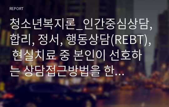 청소년복지론_인간중심상담, 합리, 정서, 행동상담(REBT), 현실치료 중 본인이 선호하는 상담접근방법을 한 가지 선택하여 주요개념 및 상담과정과 기술을 정리하시오.