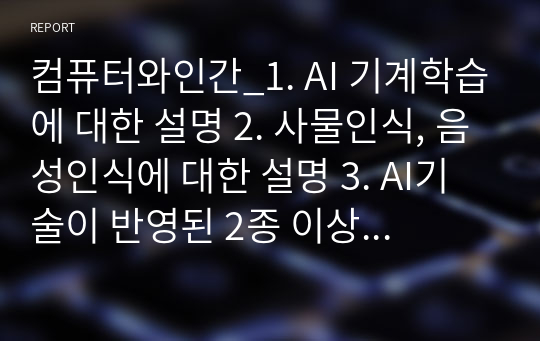 컴퓨터와인간_1. AI 기계학습에 대한 설명 2. 사물인식, 음성인식에 대한 설명 3. AI기술이 반영된 2종 이상의 서비스 사용경험 4. AI관련 윤리 이슈 5. AI가 인간에게 도움이 될지에 대한 자신의 견해 및 이에 대한 정당한 사유 6. AI의 중요성