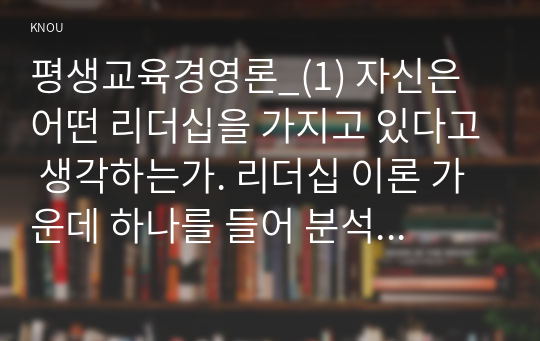 평생교육경영론_(1) 자신은 어떤 리더십을 가지고 있다고 생각하는가. 리더십 이론 가운데 하나를 들어 분석하시오. (2) 교재 3강(강의 5강)을 참고하여, 평생교육기관에 영향을 미치는 외부 환경가운데 하나를 들고 어떤 점에서 그 환경이 중요한지를 제시하시오.