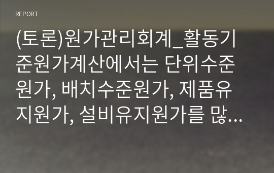 (토론)원가관리회계_활동기준원가계산에서는 단위수준원가, 배치수준원가, 제품유지원가, 설비유지원가를 많이 사용하는데, 이 4가지 분류의 개념을 비교하여 어떤 장단점이 있을지 토론해보시오.