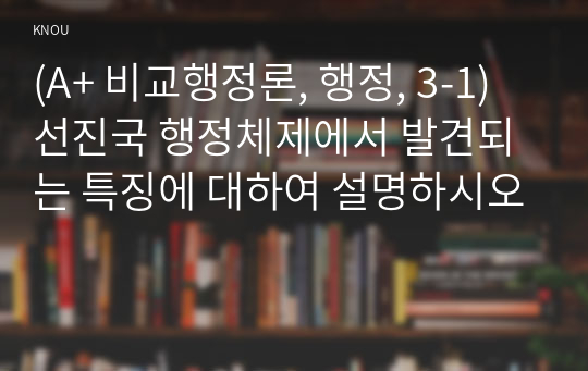 (A+ 비교행정론, 행정, 3-1) 선진국 행정체제에서 발견되는 특징에 대하여 설명하시오