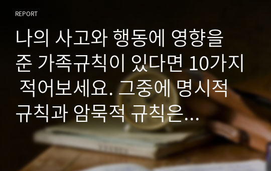 나의 사고와 행동에 영향을 준 가족규칙이 있다면 10가지 적어보세요. 그중에 명시적 규칙과 암묵적 규칙은 어떤 것들이 있는지 설명해 보세요.