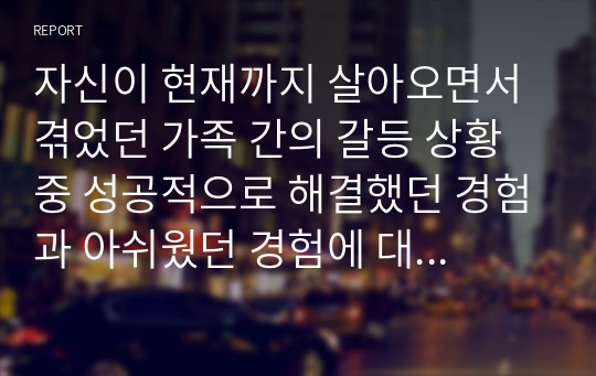 자신이 현재까지 살아오면서 겪었던 가족 간의 갈등 상황 중 성공적으로 해결했던 경험과 아쉬웠던 경험에 대해 적어보고 아쉬웠던 경험을 지금까지 배웠던 치료 모델 중 한 가지를 적용하여 나아갈 수 있는 방향을 제시해 보기