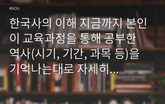 한국사의 이해 지금까지 본인이 교육과정을 통해 공부한 역사(시기, 기간, 과목 등)을 기억나는대로 자세히 정리할 것.