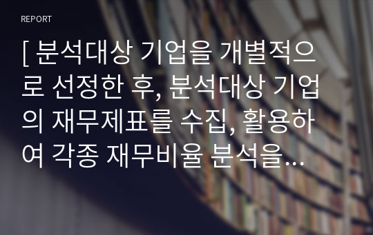 [ 분석대상 기업을 개별적으로 선정한 후, 분석대상 기업의 재무제표를 수집, 활용하여 각종 재무비율 분석을 수행하세요. ]