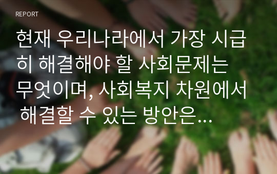 현재 우리나라에서 가장 시급히 해결해야 할 사회문제는 무엇이며, 사회복지 차원에서 해결할 수 있는 방안은 무엇인지를 논리적으로 제시하시오.