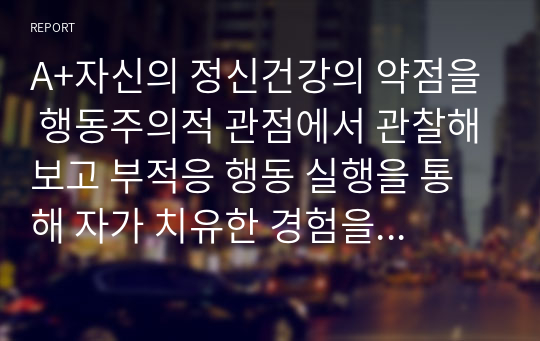 A+자신의 정신건강의 약점을 행동주의적 관점에서 관찰해보고 부적응 행동 실행을 통해 자가 치유한 경험을 기술해보시오