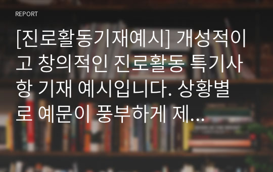 [진로활동기재예시] 개성적이고 창의적인 진로활동 특기사항 기재 예시입니다. 상황별로 예문이 풍부하게 제시되어 있어 아직 못 본 사람은 있어도 한 번만 본 사람은 없는 인기 자료입니다.