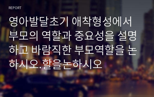 영아발달초기 애착형성에서 부모의 역할과 중요성을 설명하고 바람직한 부모역할을 논하시오.할을논하시오