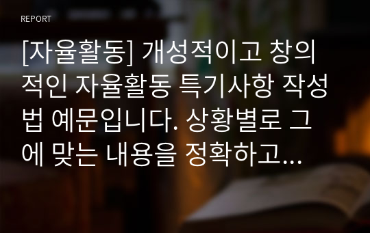 [자율활동] 개성적이고 창의적인 자율활동 특기사항 작성법 예문입니다. 상황별로 그에 맞는 내용을 정확하고 알기 쉬운 문장으로 총 25개를 작성해보았습니다. 자율활동 특기사항을 어떻게 작성할지 막막하신 분들이 보시면 큰 도움이 될 것입니다.