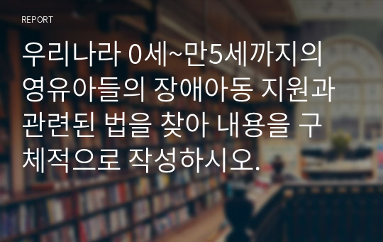 우리나라 0세~만5세까지의 영유아들의 장애아동 지원과 관련된 법을 찾아 내용을 구체적으로 작성하시오.