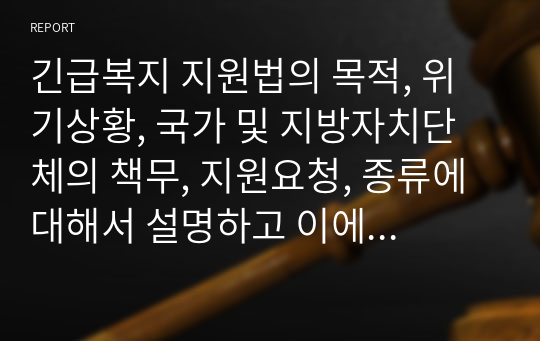 긴급복지 지원법의 목적, 위기상황, 국가 및 지방자치단체의 책무, 지원요청, 종류에 대해서 설명하고 이에 대한 내 견해에 대해 기술하시오.