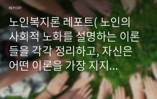 노인복지론 레포트( 노인의 사회적 노화를 설명하는 이론들을 각각 정리하고, 자신은 어떤 이론을 가장 지지하는지를 이유와 사례를 들어 설명하시오