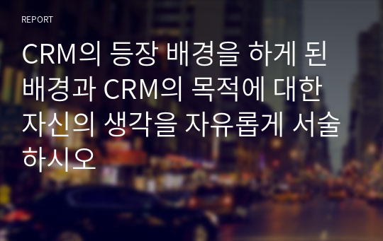 CRM의 등장 배경을 하게 된 배경과 CRM의 목적에 대한 자신의 생각을 자유롭게 서술하시오