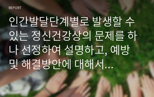 인간발달단계별로 발생할 수 있는 정신건강상의 문제를 하나 선정하여 설명하고, 예방 및 해결방안에 대해서 제시하시오.(A+과제)