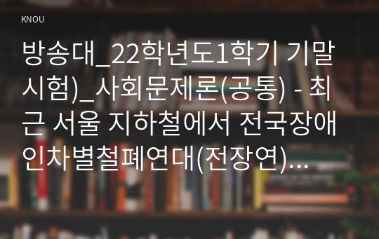 방송대_22학년도1학기 기말시험)_사회문제론(공통) - 최근 서울 지하철에서 전국장애인차별철폐연대(전장연)가 운행을 방해하는 시위가 지속되고 있으며 이에 대한 시민들의 찬성과 반대가 대립하고 있다.