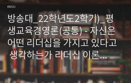 방송대_22학년도2학기)_평생교육경영론(공통) - 자신은 어떤 리더십을 가지고 있다고 생각하는가 리더십 이론 가운데 하나를 들어 분석하시오.