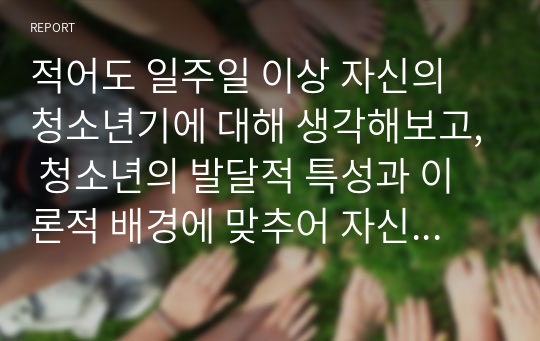 적어도 일주일 이상 자신의 청소년기에 대해 생각해보고, 청소년의 발달적 특성과 이론적 배경에 맞추어 자신의 청소년 시기를 분석해 보시오(A+ 받은 리포트)