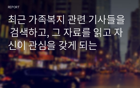 최근 가족복지 관련 기사들을 검색하고, 그 자료를 읽고 자신이 관심을 갖게 되는