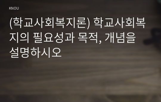 (학교사회복지론) 학교사회복지의 필요성과 목적, 개념을 설명하시오