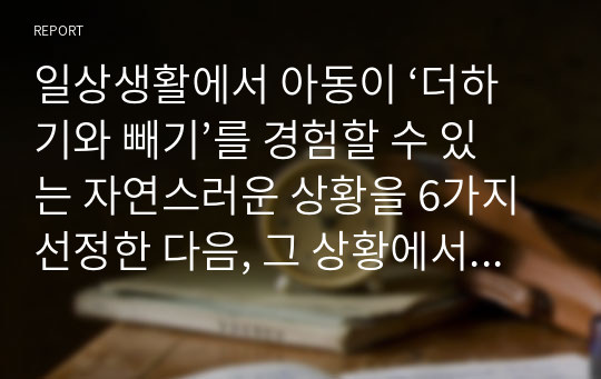 일상생활에서 아동이 ‘더하기와 빼기’를 경험할 수 있는 자연스러운 상황을 6가지 선정한 다음, 그 상황에서 이루어질 수 있는 ‘더하기와 빼기’의 맥락을 구체물과 함께 가능한 상세하게 설명하세요. 