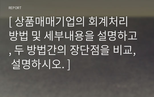 [ 상품매매기업의 회계처리 방법 및 세부내용을 설명하고, 두 방법간의 장단점을 비교, 설명하시오. ]