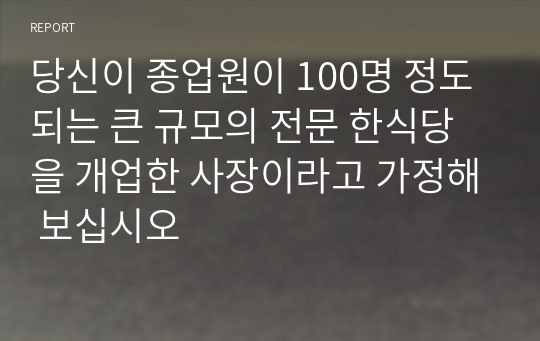 당신이 종업원이 100명 정도 되는 큰 규모의 전문 한식당을 개업한 사장이라고 가정해 보십시오