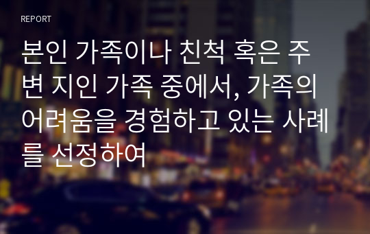 본인 가족이나 친척 혹은 주변 지인 가족 중에서, 가족의 어려움을 경험하고 있는 사례를 선정하여