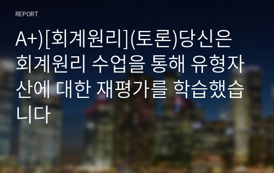 A+)[회계원리](토론)당신은 회계원리 수업을 통해 유형자산에 대한 재평가를 학습했습니다