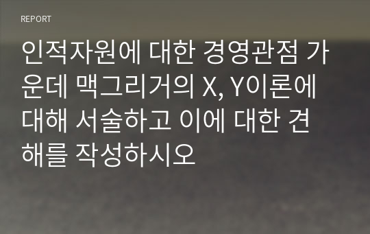 인적자원에 대한 경영관점 가운데 맥그리거의 X, Y이론에 대해 서술하고 이에 대한 견해를 작성하시오