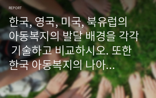 한국, 영국, 미국, 북유럽의 아동복지의 발달 배경을 각각 기술하고 비교하시오. 또한 한국 아동복지의 나아갈 방향에 대하여 개인적 의견을 기술하시오