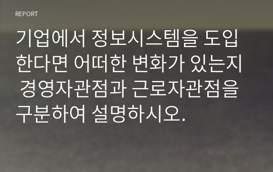 기업에서 정보시스템을 도입한다면 어떠한 변화가 있는지 경영자관점과 근로자관점을 구분하여 설명하시오.