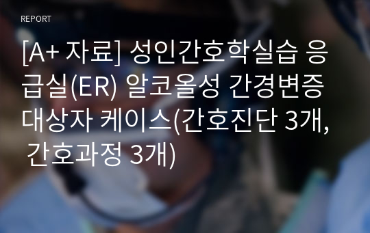 [A+ 자료] 성인간호학실습 응급실(ER) 알코올성 간경변증 대상자 케이스(간호진단 3개, 간호과정 3개)