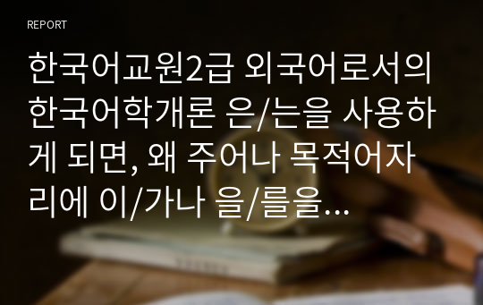 한국어교원2급 외국어로서의한국어학개론 은/는을 사용하게 되면, 왜 주어나 목적어자리에 이/가나 을/를을 사용할 수 없는지에 대해 의견을 작성하시오.