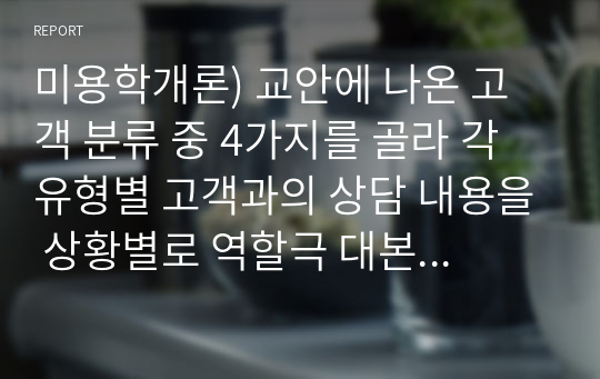 미용학개론) 교안에 나온 고객 분류 중 4가지를 골라 각 유형별 고객과의 상담 내용을 상황별로 역할극 대본으로 만들어 보시오