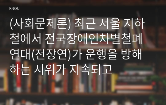 (사회문제론) 최근 서울 지하철에서 전국장애인차별철폐연대(전장연)가 운행을 방해하는 시위가 지속되고