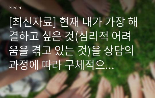 [최신자료] 현재 내가 가장 해결하고 싶은 것(심리적 어려움을 겪고 있는 것)을 상담의 과정에 따라 구체적으로 진술하시오.