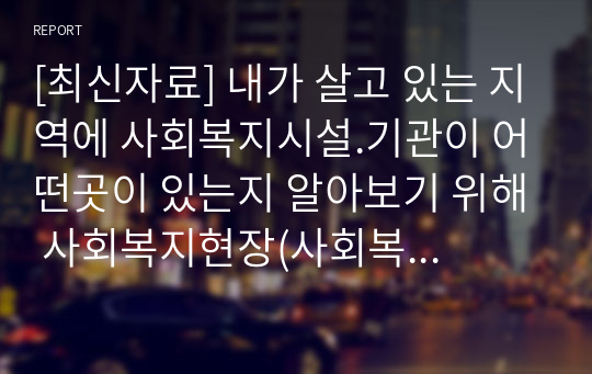 [최신자료] 내가 살고 있는 지역에 사회복지시설.기관이 어떤곳이 있는지 알아보기 위해 사회복지현장(사회복지시설, 사회복지기관 모두 포함)을 조사하여(직접 방문조사 또는 자료조사가능) 조사보고서(시설명, 업무내용, 주요역할등)를 작성하고, 조사후 느낀점을 작성해주세요.