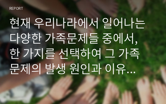 현재 우리나라에서 일어나는 다양한 가족문제들 중에서, 한 가지를 선택하여 그 가족문제의 발생 원인과 이유, 그에 따른 대처방안들을 본인의 생각과 함께 토론하시오