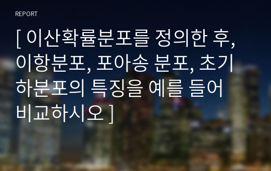 [ 이산확률분포를 정의한 후, 이항분포, 포아송 분포, 초기하분포의 특징을 예를 들어 비교하시오 ]