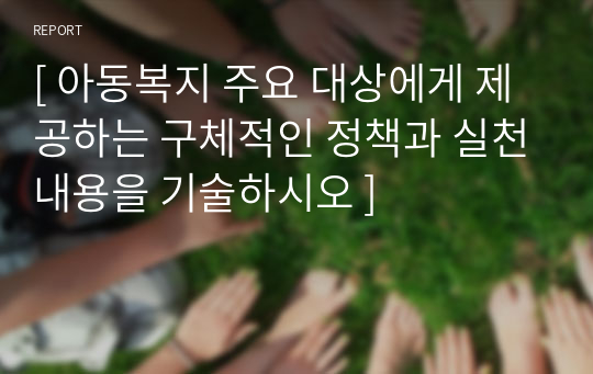 [ 아동복지 주요 대상에게 제공하는 구체적인 정책과 실천내용을 기술하시오 ]