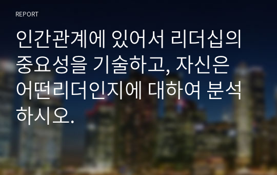 인간관계에 있어서 리더십의 중요성을 기술하고, 자신은 어떤리더인지에 대하여 분석하시오.