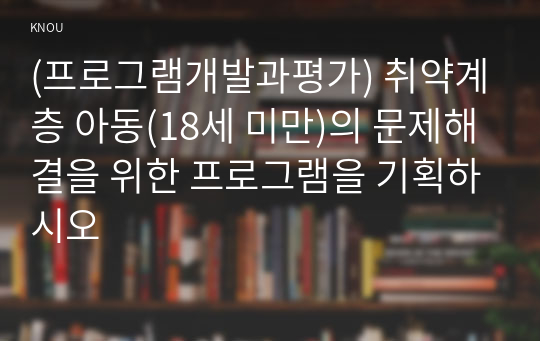 (프로그램개발과평가) 취약계층 아동(18세 미만)의 문제해결을 위한 프로그램을 기획하시오