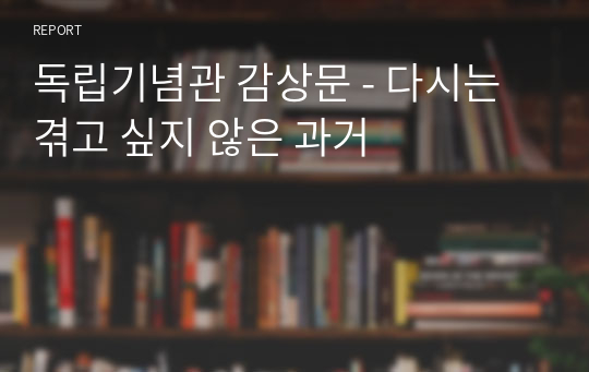 독립기념관 감상문 - 다시는 겪고 싶지 않은 과거