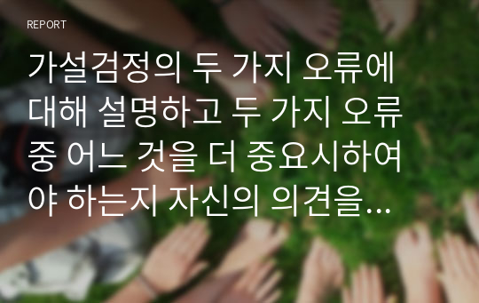 가설검정의 두 가지 오류에 대해 설명하고 두 가지 오류 중 어느 것을 더 중요시하여야 하는지 자신의 의견을 제시하시오