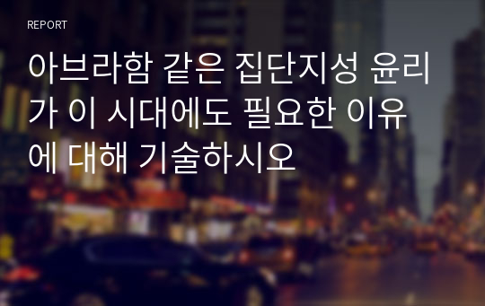 아브라함 같은 집단지성 윤리가 이 시대에도 필요한 이유에 대해 기술하시오