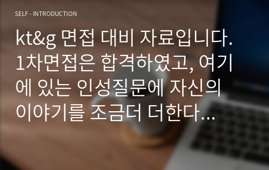 kt&amp;g 면접 대비 자료입니다. 1차면접은 합격하였고, 여기에 있는 인성질문에 자신의 이야기를 조금더 더한다면 최종합격 할거라고 확신이 듭니다. 제 합격 자기소개서도 포함시켰으니 참고하시고, 면접 전 시험도 자료정리를 해놨으니 참고해주세요. 저 질문 리스트에서 시험 문제 다 나왔습니다. 제 이야기를 사실대로 적은거라 부끄럽지만 올립니다. 꼭 취뽀하세요