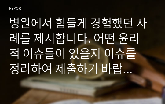 병원에서 힘들게 경험했던 사례를 제시합니다. 어떤 윤리적 이슈들이 있을지 이슈를 정리하여 제출하기 바랍니다.